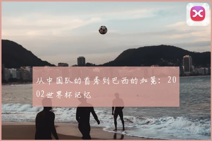 从中国队的首秀到巴西的加冕：2002世界杯记忆