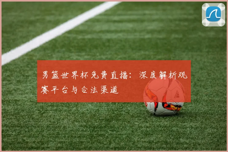男篮世界杯免费直播:深度解析观赛平台与合法渠道