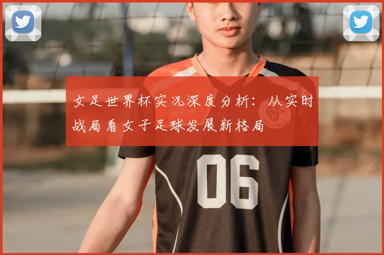 女足世界杯实况深度分析：从实时战局看女子足球发展新格局