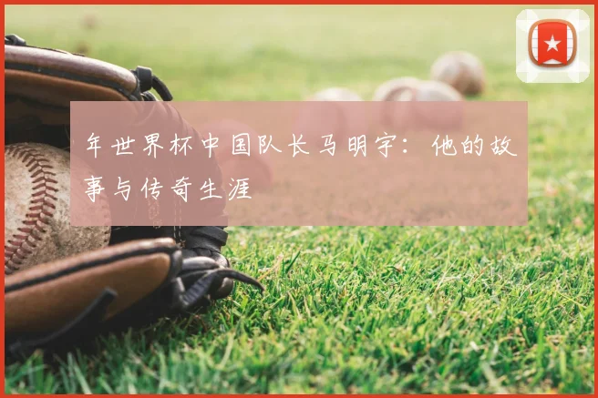 年世界杯中国队长马明宇：他的故事与传奇生涯