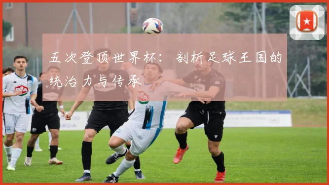 五次登顶世界杯:剖析足球王国的统治力与传承