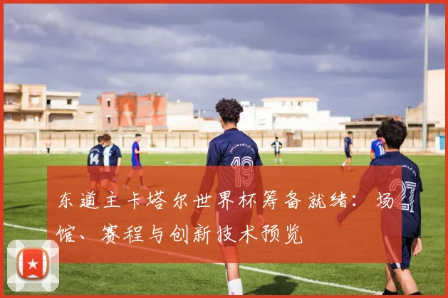 东道主卡塔尔世界杯筹备就绪:场馆、赛程与创新技术预览