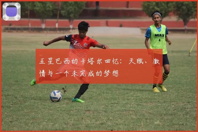 五星巴西的卡塔尔回忆:天赋、激情与一个未完成的梦想