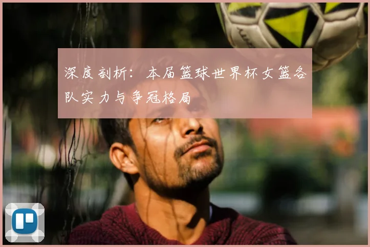 深度剖析：本届篮球世界杯女篮各队实力与争冠格局