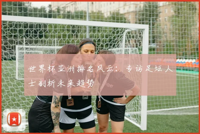 世界杯亚洲排名风云:专访足坛人士剖析未来趋势