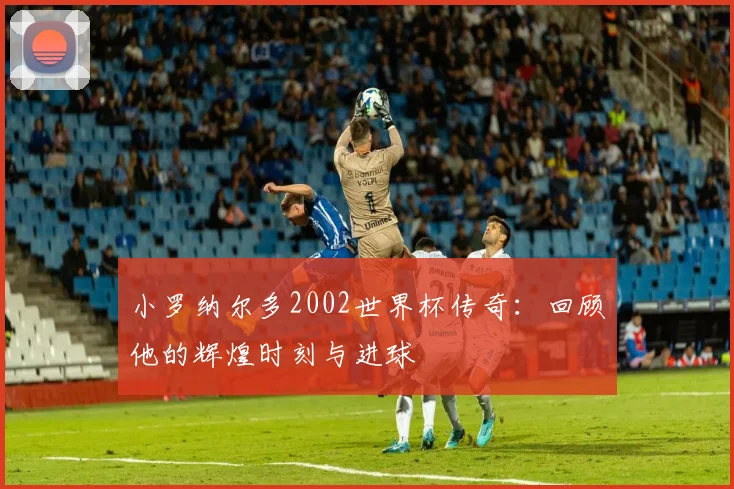 小罗纳尔多2002世界杯传奇：回顾他的辉煌时刻与进球