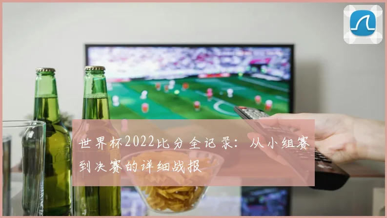 世界杯2022比分全记录:从小组赛到决赛的详细战报