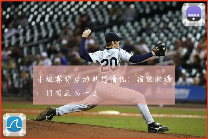 小组赛背后的恩怨情仇：宿敌相遇，旧将反戈一击