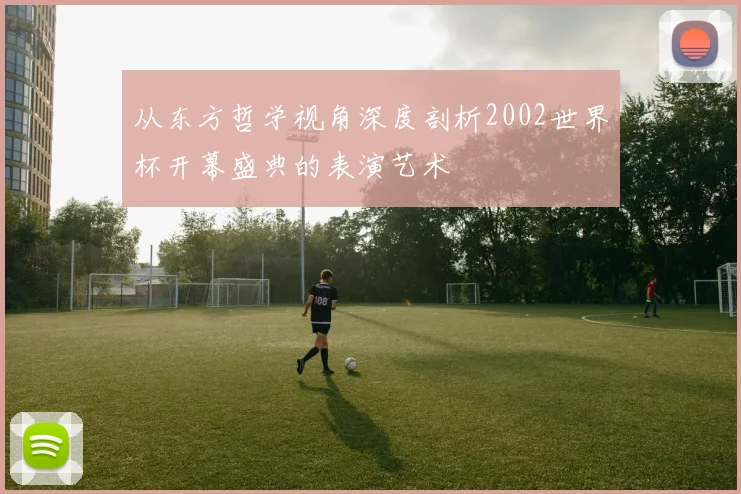 从东方哲学视角深度剖析2002世界杯开幕盛典的表演艺术
