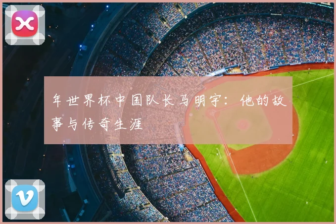 年世界杯中国队长马明宇：他的故事与传奇生涯