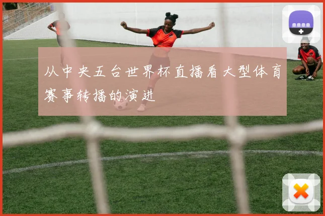 从中央五台世界杯直播看大型体育赛事转播的演进