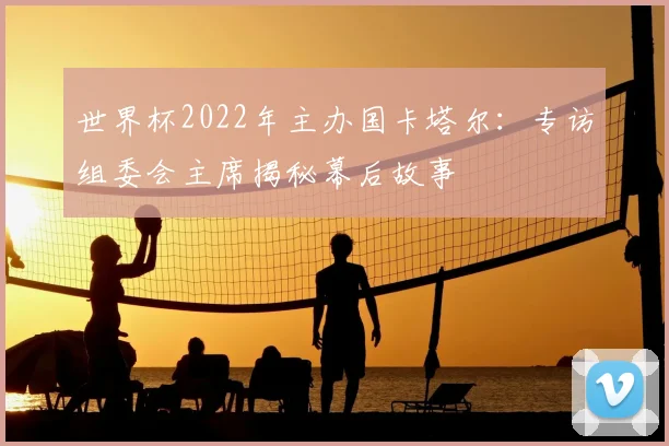 世界杯2022年主办国卡塔尔:专访组委会主席揭秘幕后故事