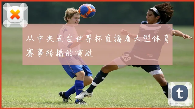 从中央五台世界杯直播看大型体育赛事转播的演进